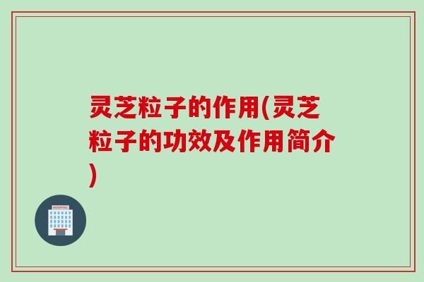 灵芝粒子的作用(灵芝粒子的功效及作用简介)