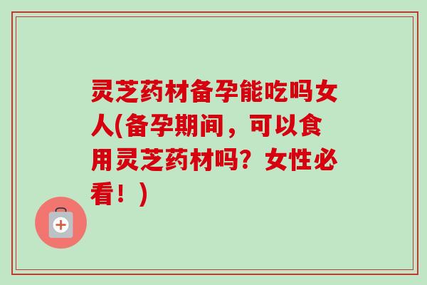 灵芝药材备孕能吃吗女人(备孕期间，可以食用灵芝药材吗？女性必看！)