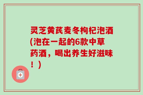 灵芝黄芪麦冬枸杞泡酒(泡在一起的6款中草药酒，喝出养生好滋味！)