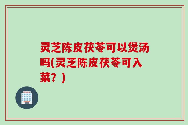灵芝陈皮茯苓可以煲汤吗(灵芝陈皮茯苓可入菜？)