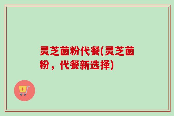 灵芝菌粉代餐(灵芝菌粉，代餐新选择)