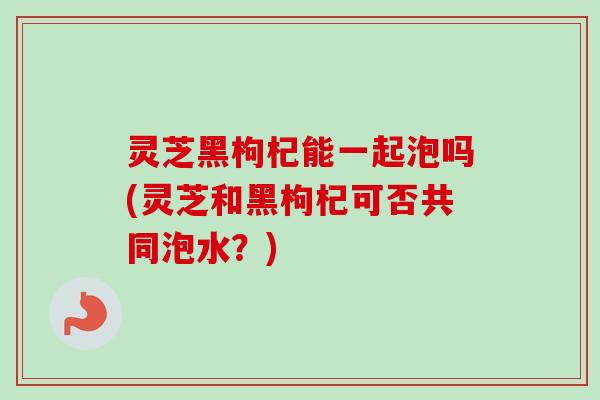 灵芝黑枸杞能一起泡吗(灵芝和黑枸杞可否共同泡水？)