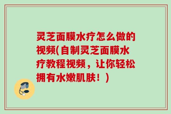 灵芝面膜水疗怎么做的视频(自制灵芝面膜水疗教程视频，让你轻松拥有水嫩肌肤！)