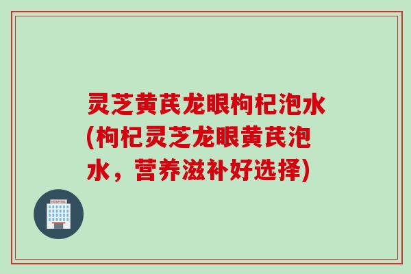灵芝黄芪龙眼枸杞泡水(枸杞灵芝龙眼黄芪泡水，营养滋补好选择)