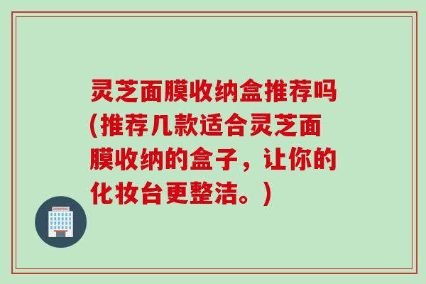 灵芝面膜收纳盒推荐吗(推荐几款适合灵芝面膜收纳的盒子，让你的化妆台更整洁。)