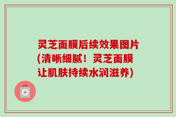 灵芝面膜后续效果图片(清晰细腻！灵芝面膜让肌肤持续水润滋养)