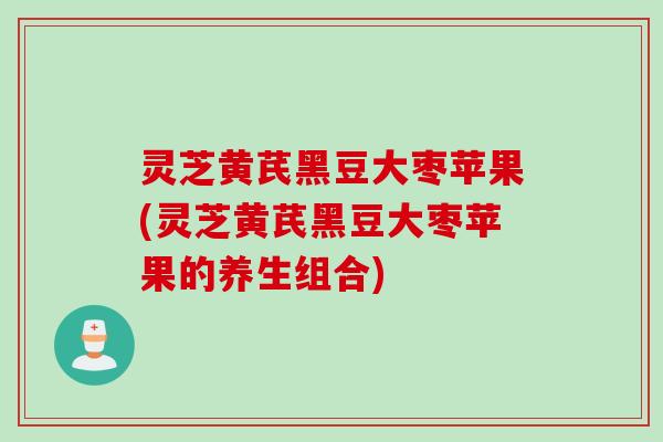 灵芝黄芪黑豆大枣苹果(灵芝黄芪黑豆大枣苹果的养生组合)