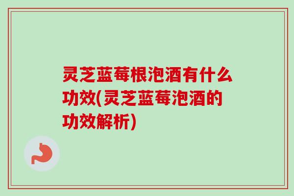 灵芝蓝莓根泡酒有什么功效(灵芝蓝莓泡酒的功效解析)