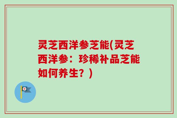灵芝西洋参芝能(灵芝西洋参：珍稀补品芝能如何养生？)