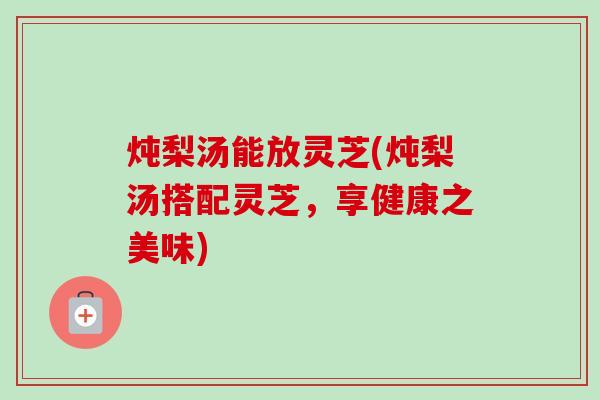 炖梨汤能放灵芝(炖梨汤搭配灵芝，享健康之美味)