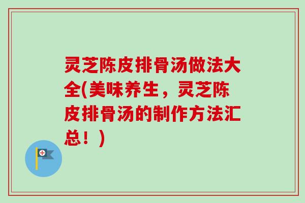 灵芝陈皮排骨汤做法大全(美味养生，灵芝陈皮排骨汤的制作方法汇总！)