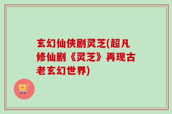 玄幻仙侠剧灵芝(超凡修仙剧《灵芝》再现古老玄幻世界)