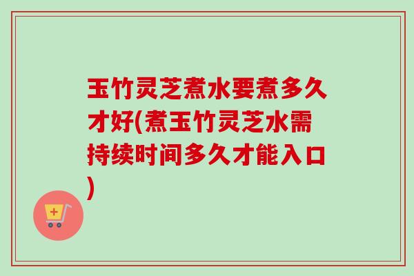 玉竹灵芝煮水要煮多久才好(煮玉竹灵芝水需持续时间多久才能入口)