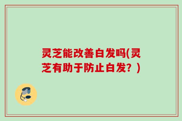 灵芝能改善白发吗(灵芝有助于防止白发？)