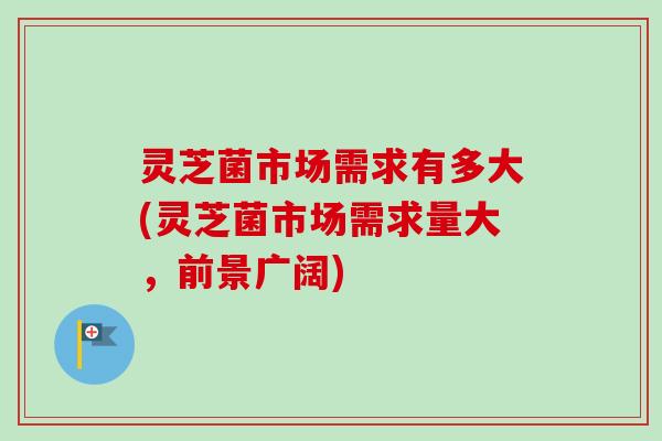 灵芝菌市场需求有多大(灵芝菌市场需求量大，前景广阔)