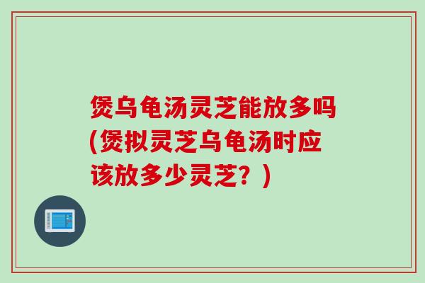 煲乌龟汤灵芝能放多吗(煲拟灵芝乌龟汤时应该放多少灵芝？)