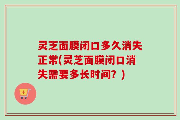 灵芝面膜闭口多久消失正常(灵芝面膜闭口消失需要多长时间？)