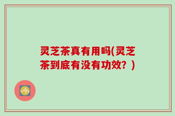灵芝茶真有用吗(灵芝茶到底有没有功效？)