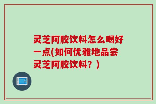 灵芝阿胶饮料怎么喝好一点(如何优雅地品尝灵芝阿胶饮料？)