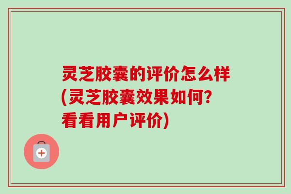 灵芝胶囊的评价怎么样(灵芝胶囊效果如何？看看用户评价)