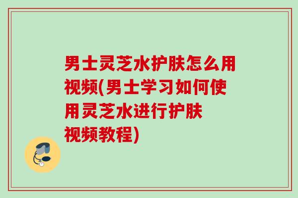 男士灵芝水护肤怎么用视频(男士学习如何使用灵芝水进行护肤 视频教程) 男士灵芝水护肤怎么用视频(男士学习如何使用灵芝水进行护肤 视频教程)