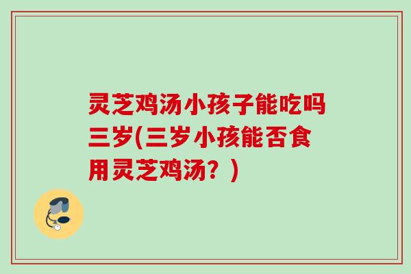 灵芝鸡汤小孩子能吃吗三岁(三岁小孩能否食用灵芝鸡汤？)