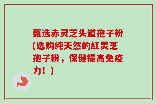 甄选赤灵芝头道孢子粉(选购纯天然的红灵芝孢子粉，保健提高免疫力！)