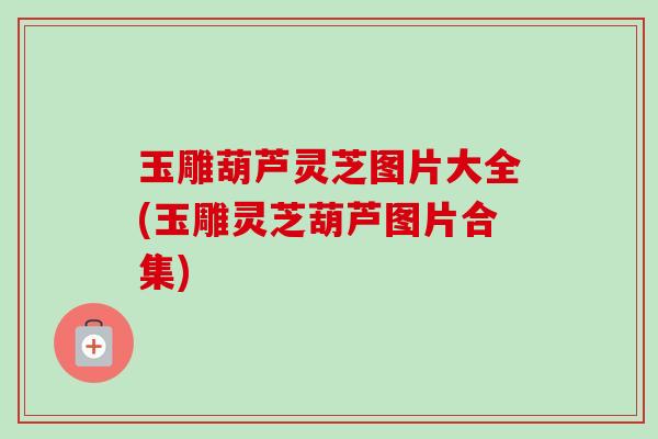 玉雕葫芦灵芝图片大全(玉雕灵芝葫芦图片合集)