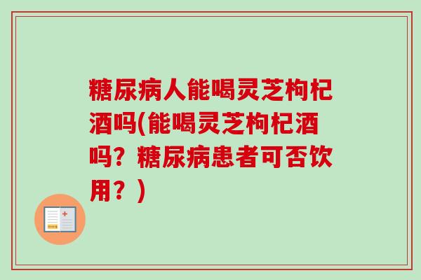 糖尿病人能喝灵芝枸杞酒吗(能喝灵芝枸杞酒吗？糖尿病患者可否饮用？)