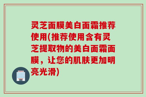 灵芝面膜美白面霜推荐使用(推荐使用含有灵芝提取物的美白面霜面膜，让您的肌肤更加明亮光滑)