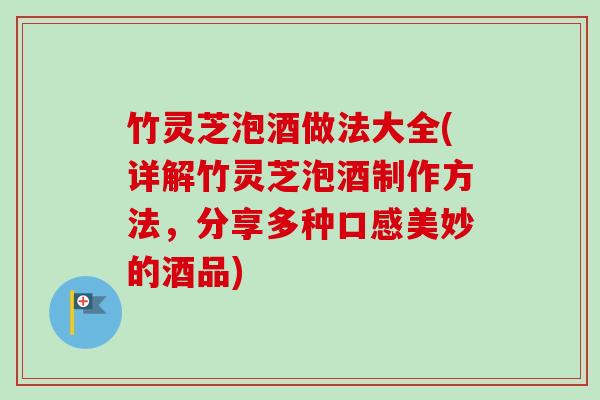 竹灵芝泡酒做法大全(详解竹灵芝泡酒制作方法，分享多种口感美妙的酒品)