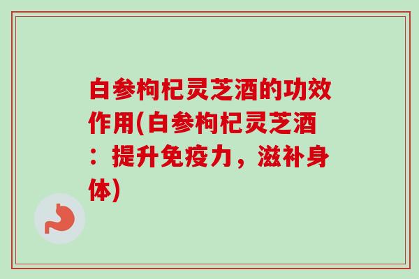 白参枸杞灵芝酒的功效作用(白参枸杞灵芝酒：提升免疫力，滋补身体)
