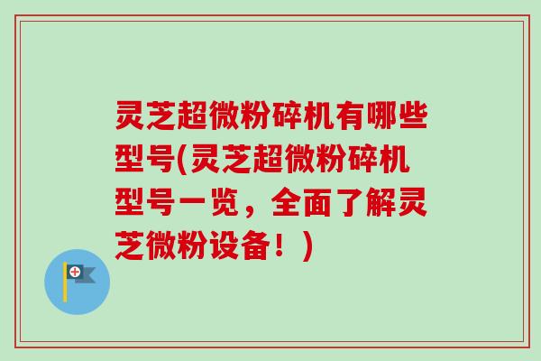 灵芝超微粉碎机有哪些型号(灵芝超微粉碎机型号一览，全面了解灵芝微粉设备！)