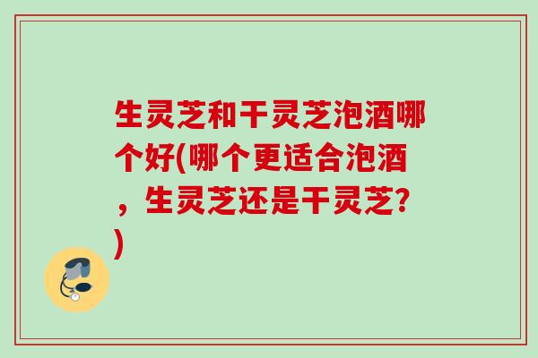 生灵芝和干灵芝泡酒哪个好(哪个更适合泡酒，生灵芝还是干灵芝？)