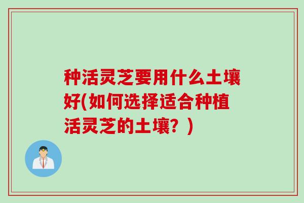种活灵芝要用什么土壤好(如何选择适合种植活灵芝的土壤？)