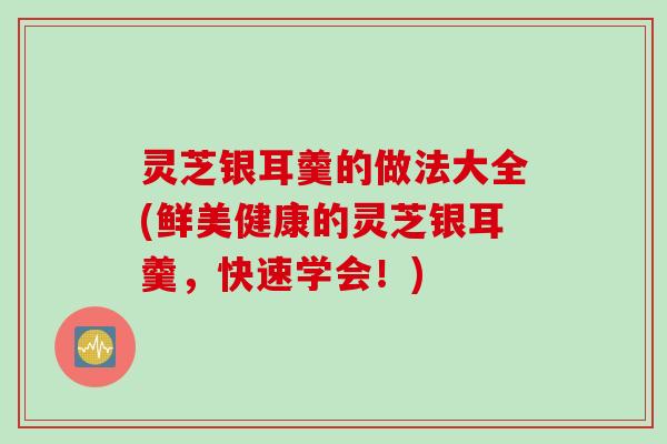 灵芝银耳羹的做法大全(鲜美健康的灵芝银耳羹，快速学会！)
