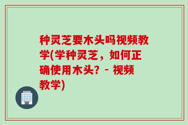 种灵芝要木头吗视频教学(学种灵芝，如何正确使用木头？- 视频教学)