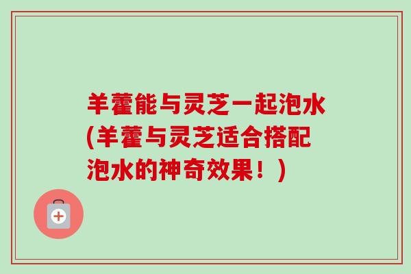 羊藿能与灵芝一起泡水(羊藿与灵芝适合搭配泡水的神奇效果！)