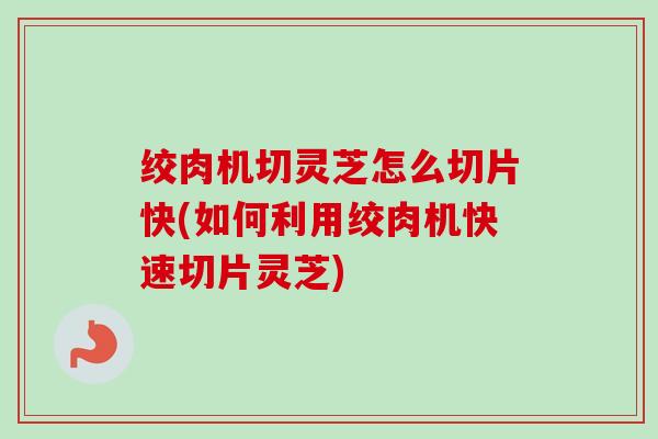 绞肉机切灵芝怎么切片快(如何利用绞肉机快速切片灵芝)