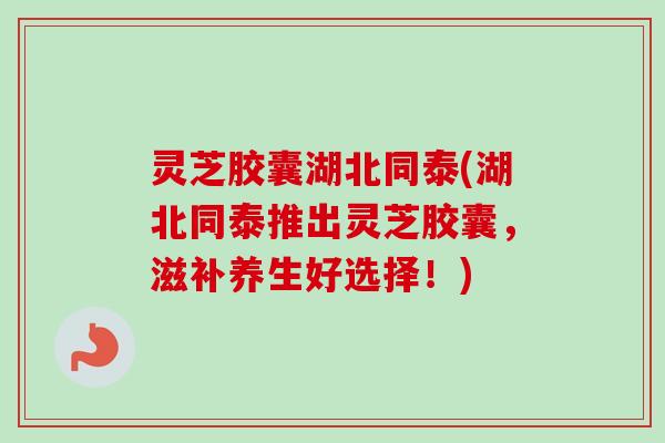 灵芝胶囊湖北同泰(湖北同泰推出灵芝胶囊，滋补养生好选择！)