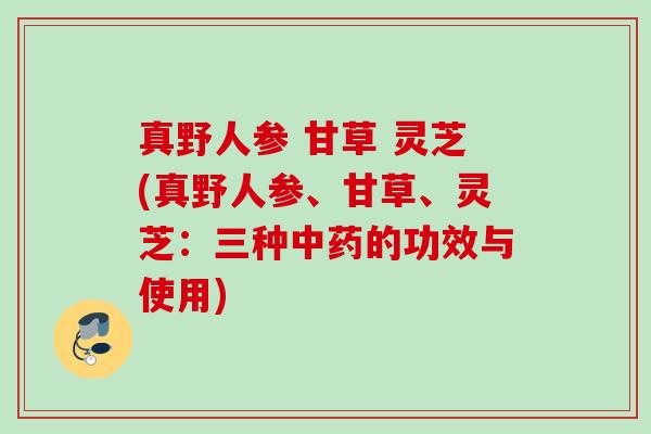 真野人参 甘草 灵芝(真野人参、甘草、灵芝：三种中药的功效与使用)