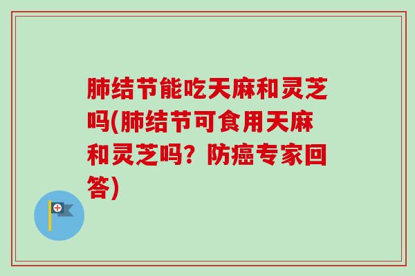 肺结节能吃天麻和灵芝吗(肺结节可食用天麻和灵芝吗？防癌专家回答)