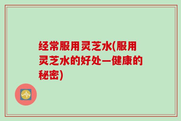 经常服用灵芝水(服用灵芝水的好处—健康的秘密)