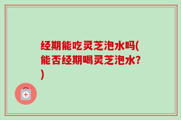 经期能吃灵芝泡水吗(能否经期喝灵芝泡水？)