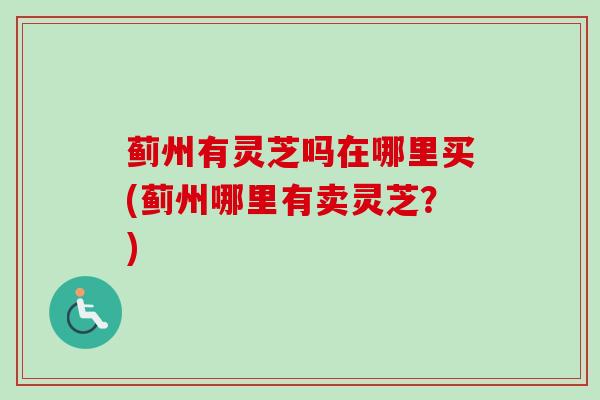 蓟州有灵芝吗在哪里买(蓟州哪里有卖灵芝？)