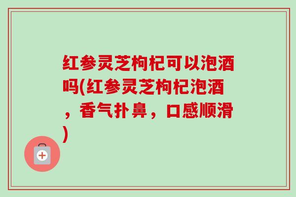 红参灵芝枸杞可以泡酒吗(红参灵芝枸杞泡酒，香气扑鼻，口感顺滑)