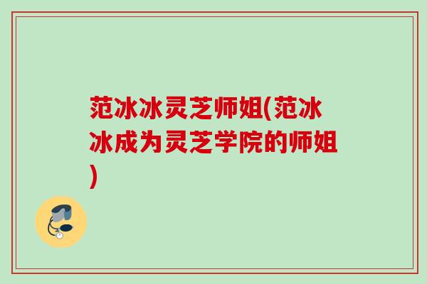 范冰冰灵芝师姐(范冰冰成为灵芝学院的师姐)