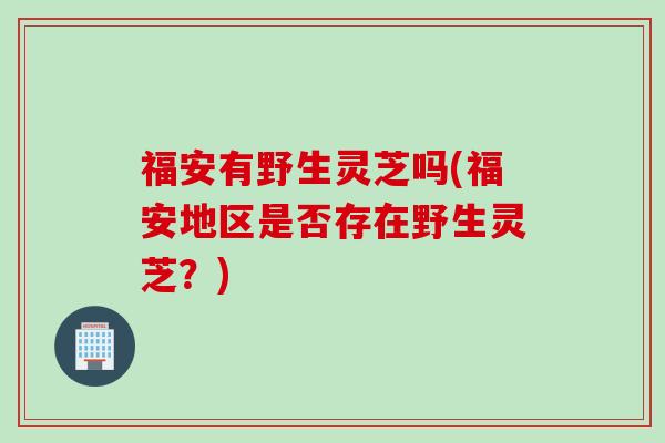 福安有野生灵芝吗(福安地区是否存在野生灵芝？)