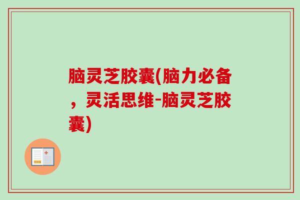 脑灵芝胶囊(脑力必备，灵活思维-脑灵芝胶囊)