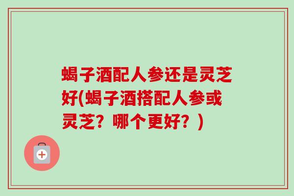 蝎子酒配人参还是灵芝好(蝎子酒搭配人参或灵芝？哪个更好？)